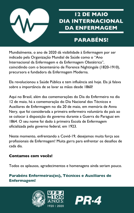 Mundialmente, o ano de 2020 dá visibilidade à Enfermagem por ser indicado pela Organização Mundial de Saúde como o “Ano Internacional da Enfermagem e da Enfermagem Obstétrica”, coincidindo com o bicentenário de Florence Nightingale (1820-1910), precursora e fundadora da Enfermagem Moderna.  Ela revolucionou a Saúde Pública e tem influência até hoje. Ela já falava sobre a importância de se lavar as mãos desde 1860!  Aqui no Brasil, além das comemorações do Dia do Enfermeiro no dia 12 de maio, há a comemoração do Dia Nacional dos Técnicos e Auxiliares de Enfermagem no dia 20 de maio, em memória de Anna Nery, que foi considerada a primeira enfermeira voluntária do país ao se colocar à disposição do governo durante a Guerra do Paraguai em 1864. O seu nome foi dado à primeira Escola de Enfermagem oficializada pelo governo federal, em 1923.  Neste momento, enfrentando a Covid-19, desejamos muita força aos profissionais de Enfermagem! Muita garra para enfrentar os desafios de cada dia.  Contamos com vocês!  Todos os aplausos, agradecimentos e homenagens ainda seriam pouco.  Parabéns Enfermeiras(os), Técnicos e Auxiliares de Enfermagem!